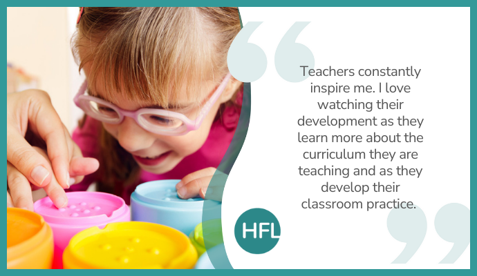 "Teachers constantly inspire me. I love watching their development as they learn more about the curriculum they are teaching and as they develop their classroom practice."