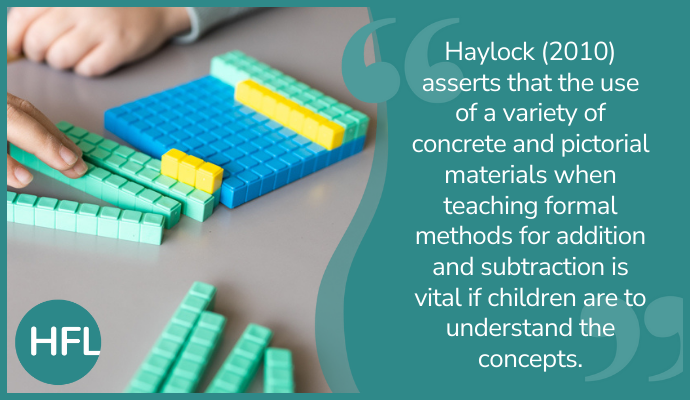 "Haylock (2010) asserts that the use of a variety of concrete and pictorial materials when teaching formal methods for addition and subtraction is vital if children are to understand concepts.