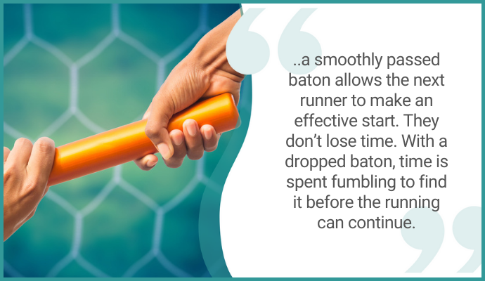 "...a smoothly passed baton allows the next runner to make an effective start. They don't lose time. With a dropped baton, time is spent fumbling to find it before the running can continue."