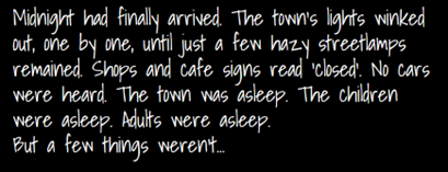 "Midnight had finally arrived. The town's lights winked out, one by one, until just a few hazy streetlamos remained. Shops and cafe signs read 'closed'. No cars were heard. The town was asleep. The children were asleep. Adults were asleep. But a few things weren't..."