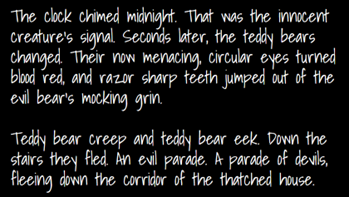 "The clock chimed midnight. That was the innocent creatures signal. Seconds later, the teddy bears changed. Their now menacing circular eyes turned blood red, and razor sharp teeth jumped out of the evil bear's mocking grin. Teddy bear creep and teddy bear eek. Down the stairs the fled. An evil parade. A parade of devils, fleeing down the corridor of the thatched house."