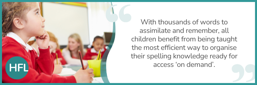 "With thousands of words to assimilate and remember, all children benefit from being taught the most efficient way to organise their spelling knowledge ready for access 'on demand'."