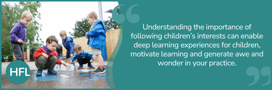 "Understanding the importance of following children’s interests can enable deep learning experiences for children, motivate learning and generate awe and wonder in your practice."