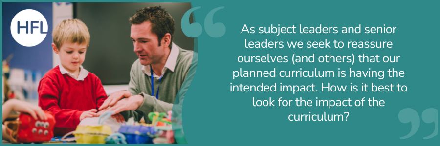 "As subject leaders and senior leaders we seek to reassure ourselves (and others) that our planned curriculum is having the intended impact. How is it best to look for the impact of the curriculum?"