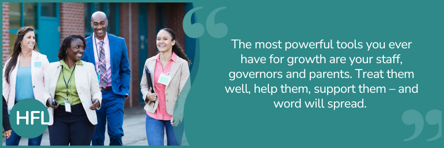 "The most powerful tools you ever have for growth are your staff, governors and parents.  Treat them well, help them, support them – and word will spread." 