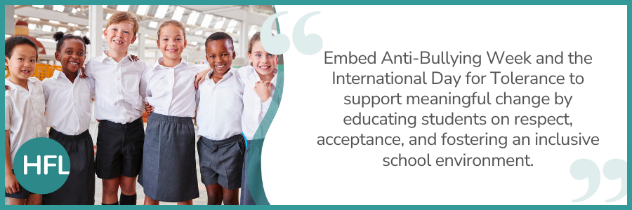 "Embed Anti-Bullying Week and the International Day for Tolerance to support meaningful change by educating students on respect, acceptance, and fostering an inclusive school environment."