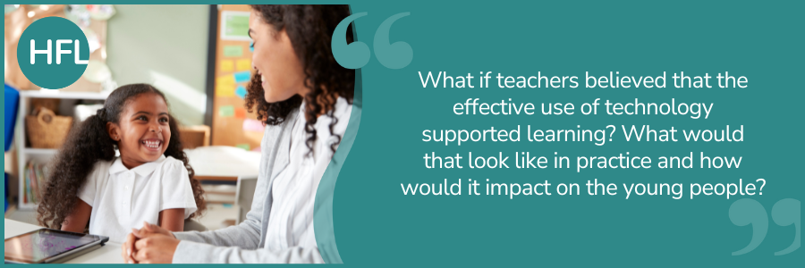 What if teachers believed that the effective use of technology supported learning? What would that look like in practice and how would it impact on the young people?