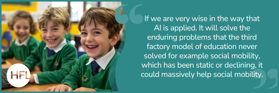 If we are very wise in the way that  AI is applied. It will solve the enduring problems that the third factory model of education never solved for example social mobility, which has been  static or declining, it could massively help social mobility