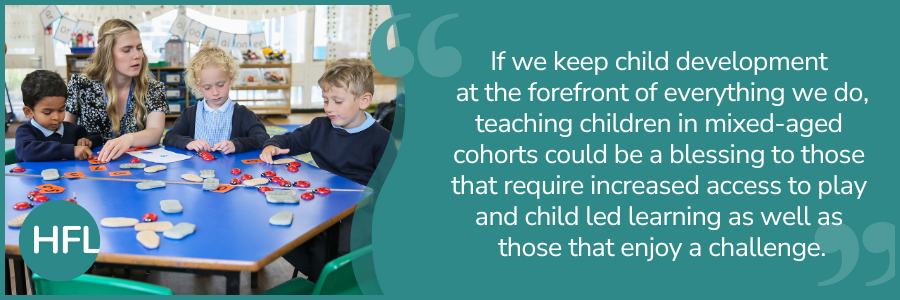 "If we keep child development at the forefront of everything we do, teaching children in mixed-age cohorts could be a blessing to those that require increased access to play and child led learning as well as those that enjoy a challenge."